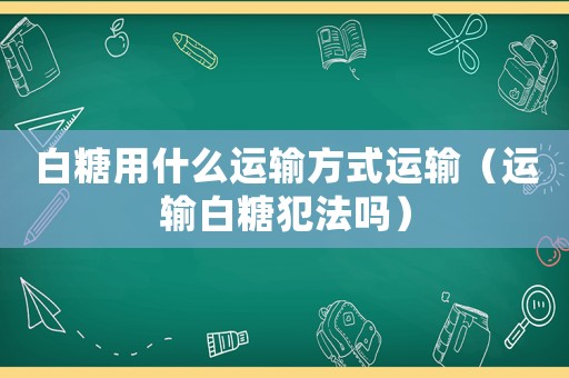 白糖用什么運(yùn)輸方式運(yùn)輸（運(yùn)輸白糖犯法嗎）