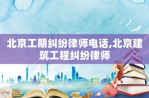 北京工期糾紛律師電話,北京建筑工程糾紛律師