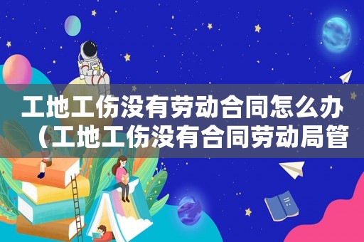 工地工傷沒有勞動合同怎么辦（工地工傷沒有合同勞動局管嗎）