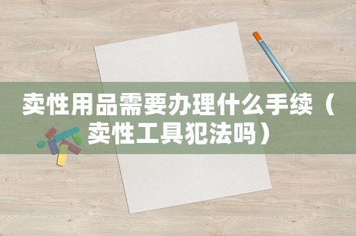 賣性用品需要辦理什么手續（賣性工具犯法嗎）