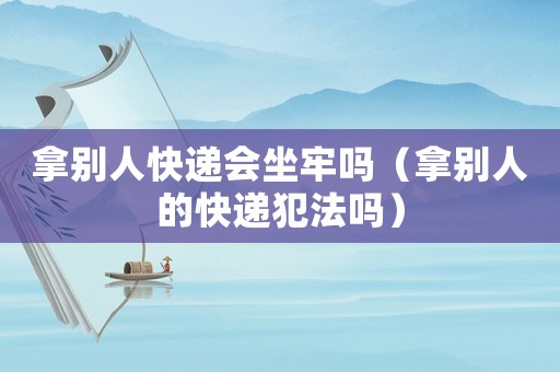 拿別人快遞會坐牢嗎（拿別人的快遞犯法嗎）