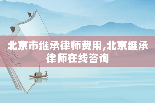 北京市繼承律師費用,北京繼承律師在線咨詢