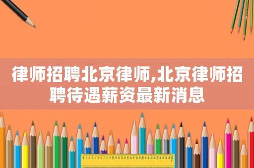律師招聘北京律師,北京律師招聘待遇薪資最新消息