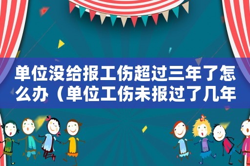 單位沒給報(bào)工傷超過三年了怎么辦（單位工傷未報(bào)過了幾年）