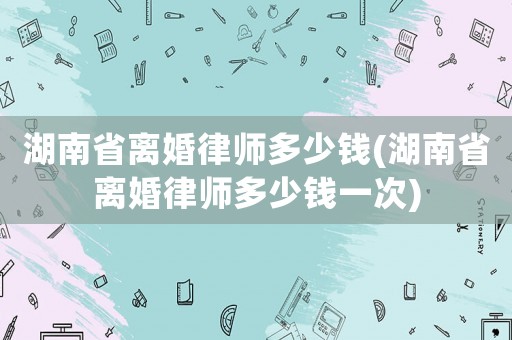湖南省離婚律師多少錢(湖南省離婚律師多少錢一次)
