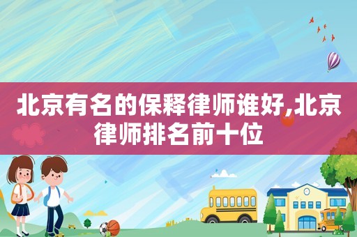 北京有名的保釋律師誰好,北京律師排名前十位