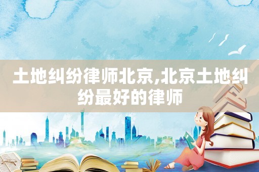 土地糾紛律師北京,北京土地糾紛最好的律師
