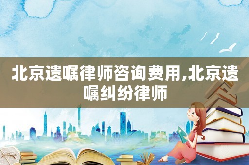 北京遺囑律師咨詢費用,北京遺囑糾紛律師