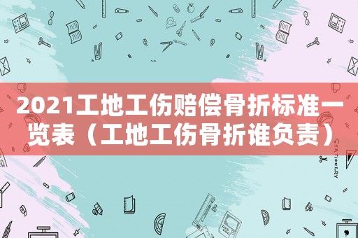 2021工地工傷賠償骨折標準一覽表（工地工傷骨折誰負責）