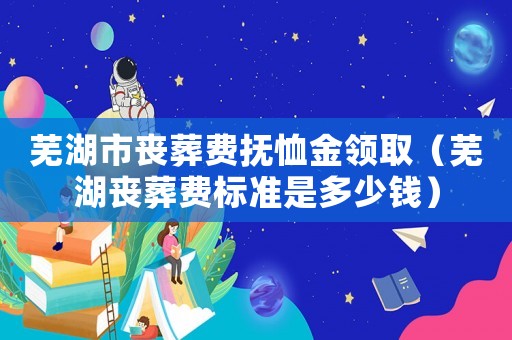 蕪湖市喪葬費撫恤金領取（蕪湖喪葬費標準是多少錢）