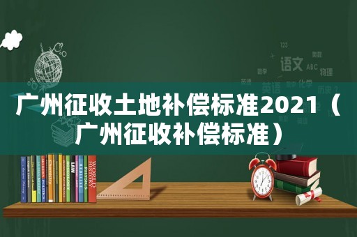 廣州征收土地補償標準2021（廣州征收補償標準）
