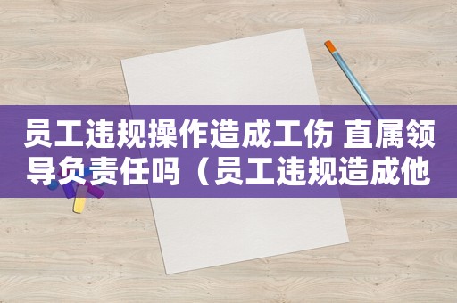 員工違規(guī)操作造成工傷 直屬領(lǐng)導(dǎo)負(fù)責(zé)任嗎（員工違規(guī)造成他人工傷）