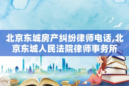 北京東城房產糾紛律師電話,北京東城人民法院律師事務所