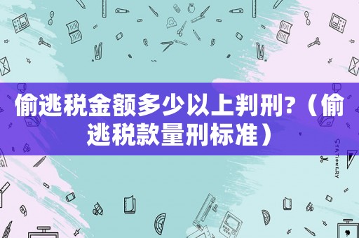 偷逃稅金額多少以上判刑?（偷逃稅款量刑標準）