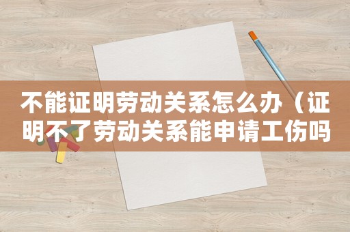 不能證明勞動關系怎么辦（證明不了勞動關系能申請工傷嗎）