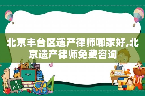 北京豐臺區遺產律師哪家好,北京遺產律師免費咨詢