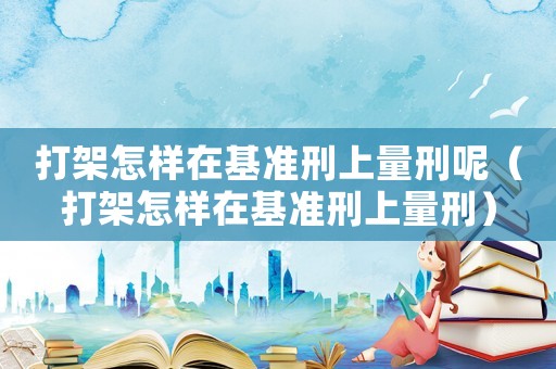打架怎樣在基準(zhǔn)刑上量刑呢（打架怎樣在基準(zhǔn)刑上量刑）