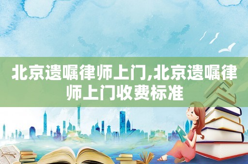 北京遺囑律師上門,北京遺囑律師上門收費標準