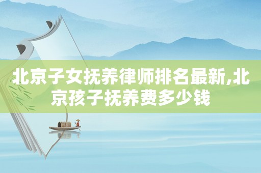 北京子女撫養(yǎng)律師排名最新,北京孩子撫養(yǎng)費(fèi)多少錢