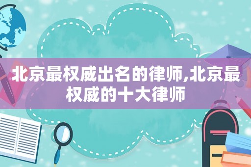 北京最權(quán)威出名的律師,北京最權(quán)威的十大律師