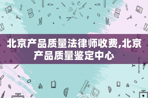 北京產(chǎn)品質(zhì)量法律師收費(fèi),北京產(chǎn)品質(zhì)量鑒定中心