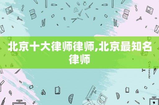 北京十大律師律師,北京最知名律師