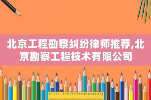 北京工程勘察糾紛律師推薦,北京勘察工程技術有限公司
