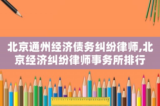 北京通州經濟債務糾紛律師,北京經濟糾紛律師事務所排行