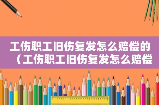 工傷職工舊傷復發怎么賠償的（工傷職工舊傷復發怎么賠償）
