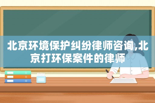 北京環境保護糾紛律師咨詢,北京打環保案件的律師