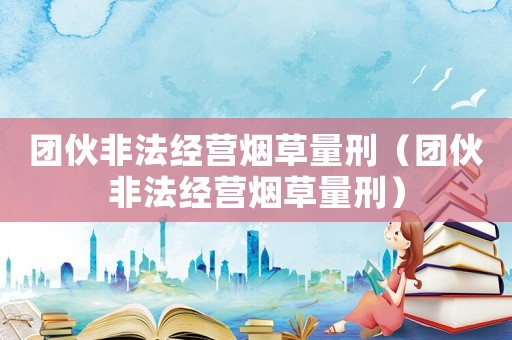 團伙非法經營煙草量刑（團伙非法經營煙草量刑）