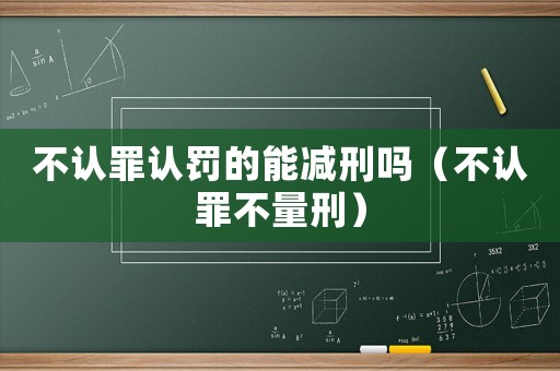 不認(rèn)罪認(rèn)罰的能減刑嗎（不認(rèn)罪不量刑）