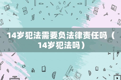14歲犯法需要負法律責任嗎（14歲犯法嗎）