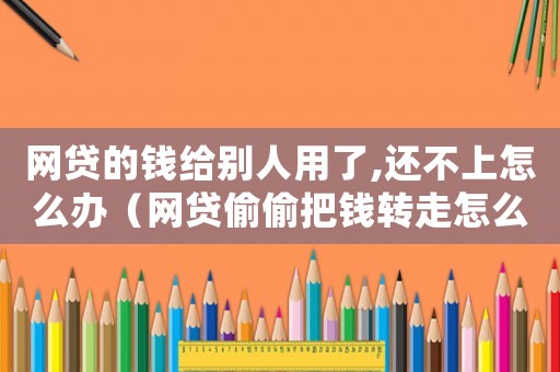 網(wǎng)貸的錢給別人用了,還不上怎么辦（網(wǎng)貸偷偷把錢轉(zhuǎn)走怎么定罪）
