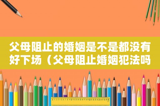 父母阻止的婚姻是不是都沒有好下場（父母阻止婚姻犯法嗎）