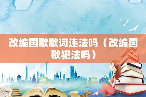 改編國歌歌詞違法嗎（改編國歌犯法嗎）