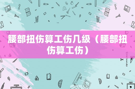 腰部扭傷算工傷幾級（腰部扭傷算工傷）