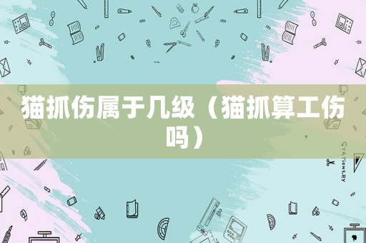 貓抓傷屬于幾級（貓抓算工傷嗎）