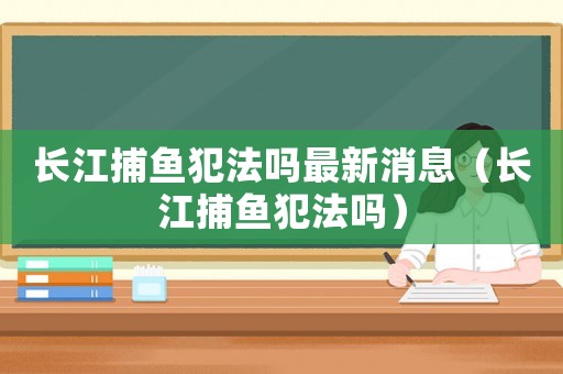 長江捕魚犯法嗎最新消息（長江捕魚犯法嗎）