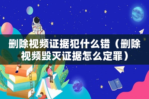 刪除視頻證據犯什么錯（刪除視頻毀滅證據怎么定罪）