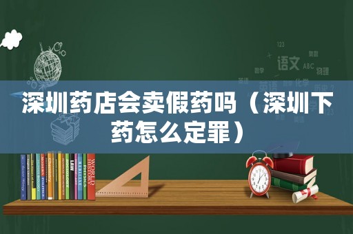 深圳藥店會賣假藥嗎（深圳下藥怎么定罪）
