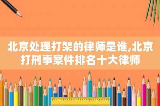 北京處理打架的律師是誰(shuí),北京打刑事案件排名十大律師