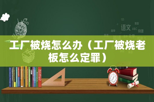 工廠被燒怎么辦（工廠被燒老板怎么定罪）