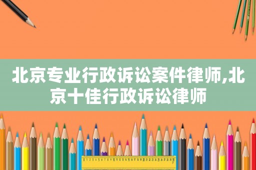 北京專業行政訴訟案件律師,北京十佳行政訴訟律師