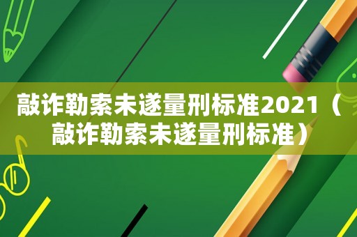 敲詐勒索未遂量刑標準2021（敲詐勒索未遂量刑標準）