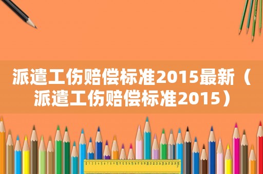 派遣工傷賠償標準2015最新（派遣工傷賠償標準2015）