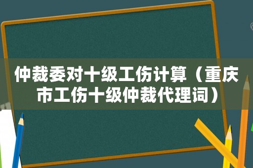 仲裁委對十級工傷計算（重慶市工傷十級仲裁代理詞）