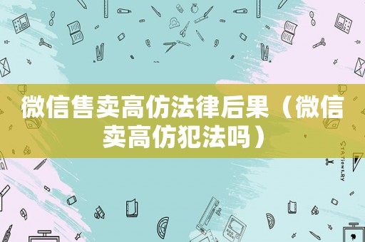 微信售賣高仿法律后果（微信賣高仿犯法嗎）