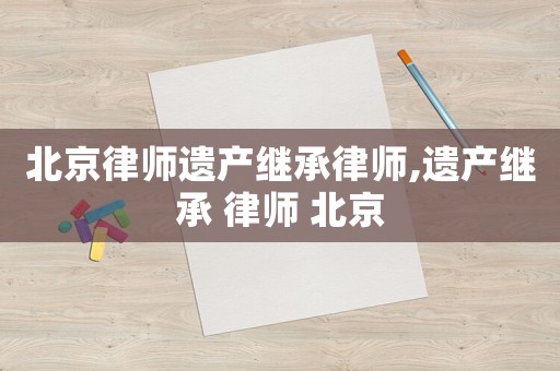 北京律師遺產(chǎn)繼承律師,遺產(chǎn)繼承 律師 北京