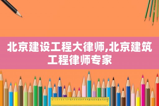北京建設工程大律師,北京建筑工程律師專家